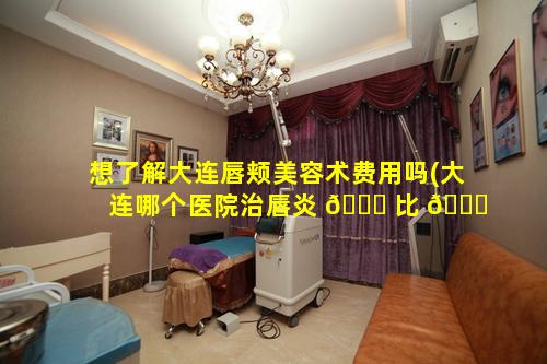 想了解大连唇颊美容术费用吗(大连哪个医院治唇炎 🐅 比 🐝 较好)